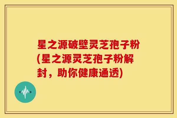 星之源破壁灵芝孢子粉(星之源灵芝孢子粉解封，助你健康通透)
