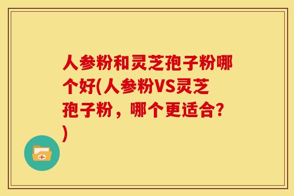 人参粉和灵芝孢子粉哪个好(人参粉VS灵芝孢子粉，哪个更适合？)