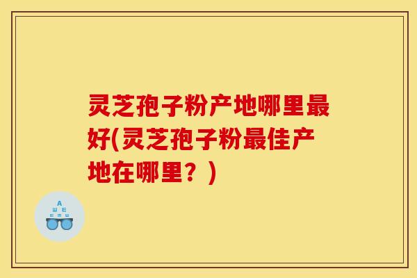 灵芝孢子粉产地哪里最好(灵芝孢子粉最佳产地在哪里?)