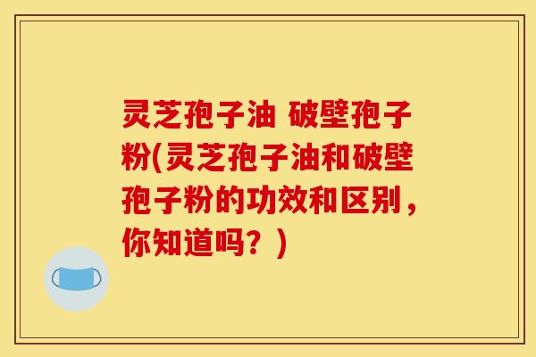 灵芝孢子油 破壁孢子粉(灵芝孢子油和破壁孢子粉的功效和区别，你知道吗？)
