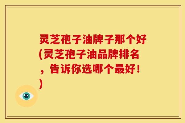 灵芝孢子油牌子那个好(灵芝孢子油品牌排名,告诉你选哪个最好!)