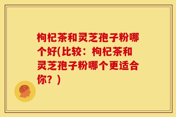 枸杞茶和灵芝孢子粉哪个好(比较:枸杞茶和灵芝孢子粉哪个更适合你?)