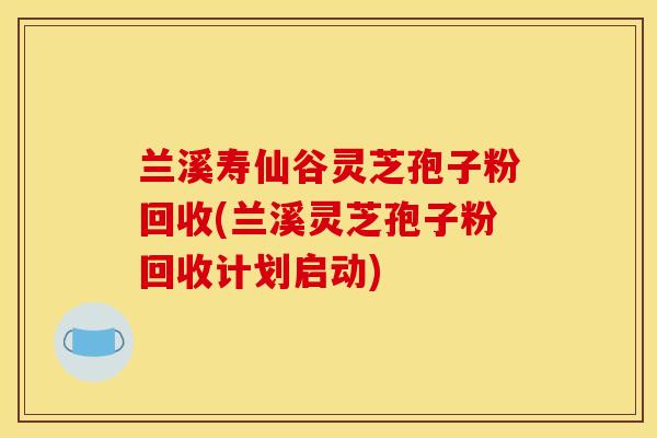 兰溪寿仙谷灵芝孢子粉回收(兰溪灵芝孢子粉回收计划启动)