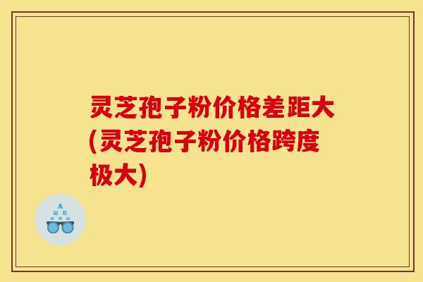 灵芝孢子粉价格差距大(灵芝孢子粉价格跨度极大)