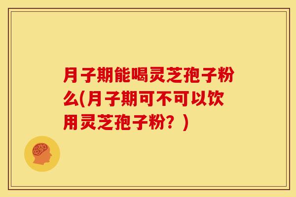月子期能喝灵芝孢子粉么(月子期可不可以饮用灵芝孢子粉?)