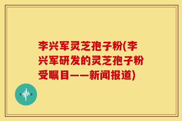 李兴军灵芝孢子粉(李兴军研发的灵芝孢子粉受瞩目——新闻报道)