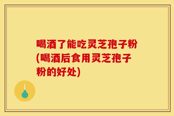 喝酒了能吃灵芝孢子粉(喝酒后食用灵芝孢子粉的好处)