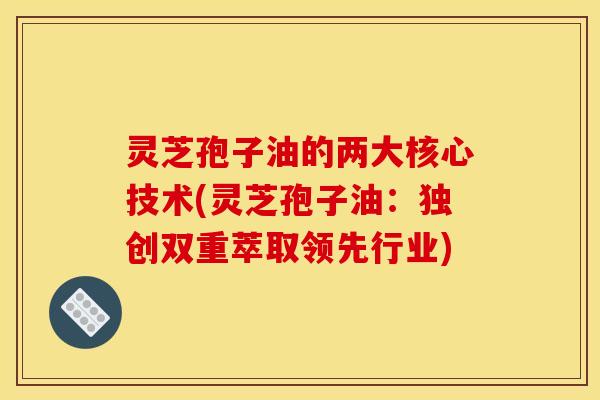 灵芝孢子油的两大核心技术(灵芝孢子油:独创双重萃取领先行业)