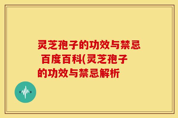 灵芝孢子的功效与禁忌 百度百科(灵芝孢子的功效与禁忌解析