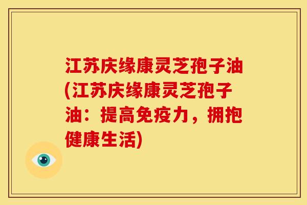 江苏庆缘康灵芝孢子油(江苏庆缘康灵芝孢子油:提高免疫力,拥抱健康生活)