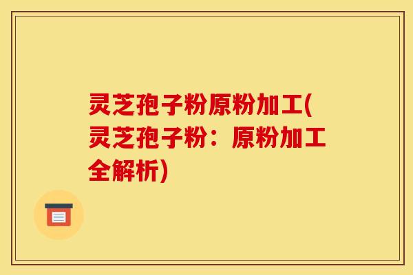 灵芝孢子粉原粉加工(灵芝孢子粉:原粉加工全解析)