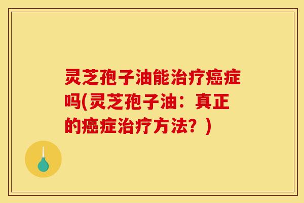 灵芝孢子油能治疗癌症吗(灵芝孢子油：真正的癌症治疗方法？)