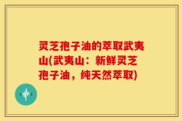 灵芝孢子油的萃取武夷山(武夷山:新鲜灵芝孢子油,纯天然萃取)