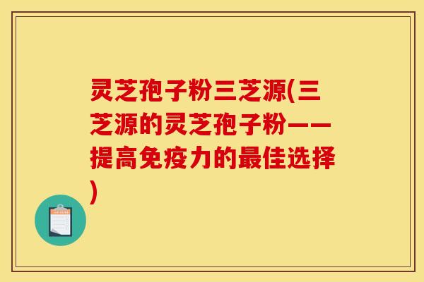 灵芝孢子粉三芝源(三芝源的灵芝孢子粉——提高免疫力的最佳选择)