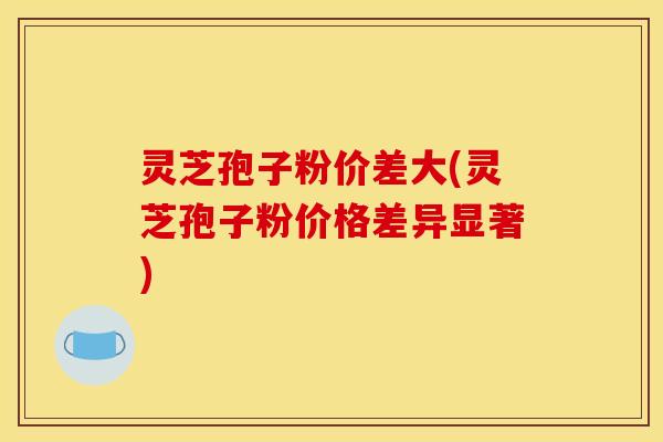 灵芝孢子粉价差大(灵芝孢子粉价格差异显著)