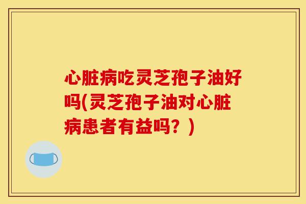 心脏病吃灵芝孢子油好吗(灵芝孢子油对心脏病患者有益吗?)