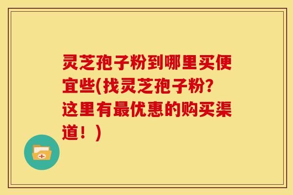 灵芝孢子粉到哪里买便宜些(找灵芝孢子粉?这里有最优惠的购买渠道!)