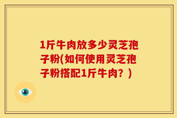 1斤牛肉放多少灵芝孢子粉(如何使用灵芝孢子粉搭配1斤牛肉？)