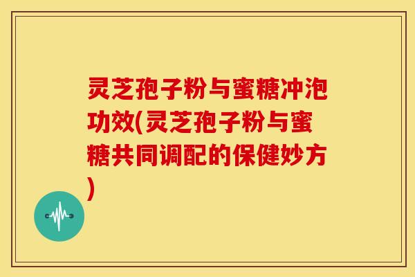 灵芝孢子粉与蜜糖冲泡功效(灵芝孢子粉与蜜糖共同调配的保健妙方)