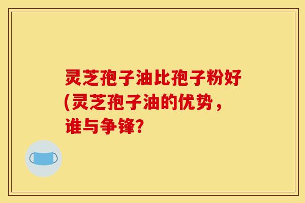灵芝孢子油比孢子粉好(灵芝孢子油的优势,谁与争锋?