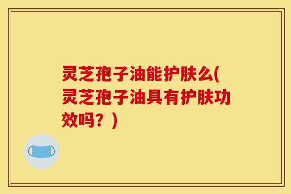 灵芝孢子油能护肤么(灵芝孢子油具有护肤功效吗?)