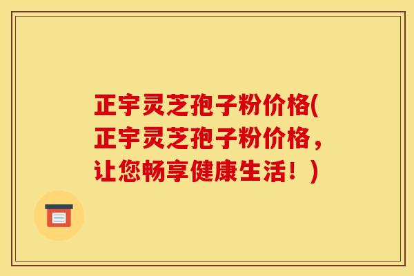 正宇灵芝孢子粉价格(正宇灵芝孢子粉价格，让您畅享健康生活！)