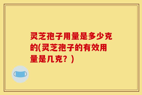 灵芝孢子用量是多少克的(灵芝孢子的有效用量是几克?)