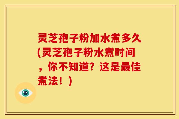 灵芝孢子粉加水煮多久(灵芝孢子粉水煮时间,你不知道?这是最佳煮法!)