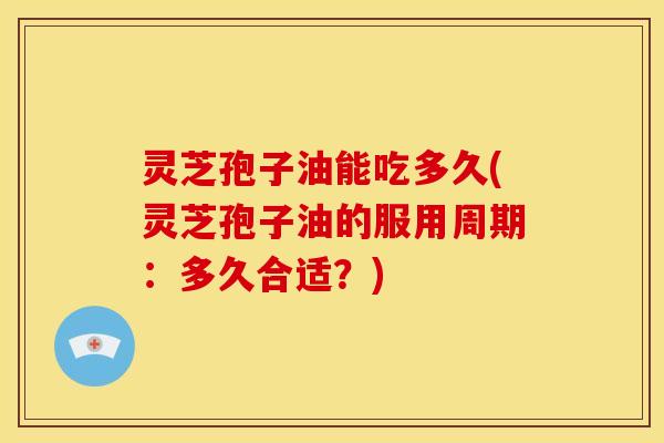 灵芝孢子油能吃多久(灵芝孢子油的服用周期:多久合适?)