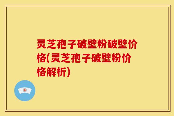 灵芝孢子破壁粉破壁价格(灵芝孢子破壁粉价格解析)