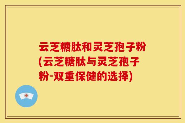 云芝糖肽和灵芝孢子粉(云芝糖肽与灵芝孢子粉-双重保健的选择)