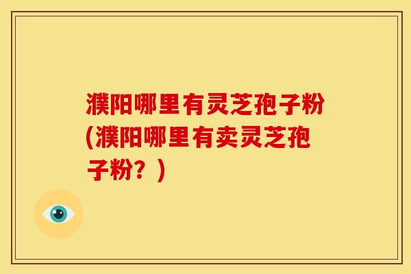 濮阳哪里有灵芝孢子粉(濮阳哪里有卖灵芝孢子粉?)