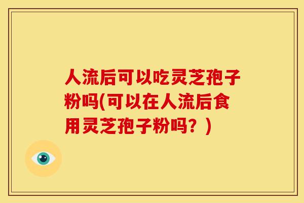 人流后可以吃灵芝孢子粉吗(可以在人流后食用灵芝孢子粉吗?)