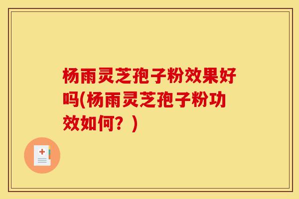 杨雨灵芝孢子粉效果好吗(杨雨灵芝孢子粉功效如何？)