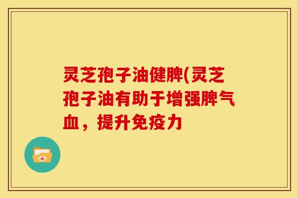 灵芝孢子油健脾(灵芝孢子油有助于增强脾气血,提升免疫力