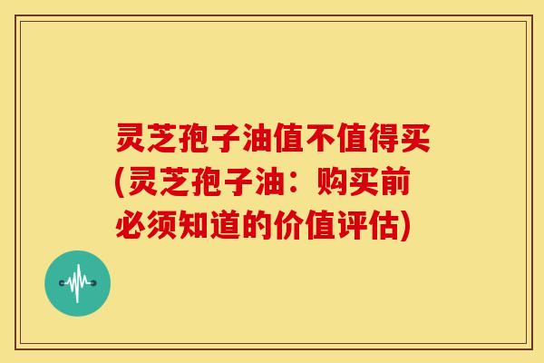 灵芝孢子油值不值得买(灵芝孢子油:购买前必须知道的价值评估)