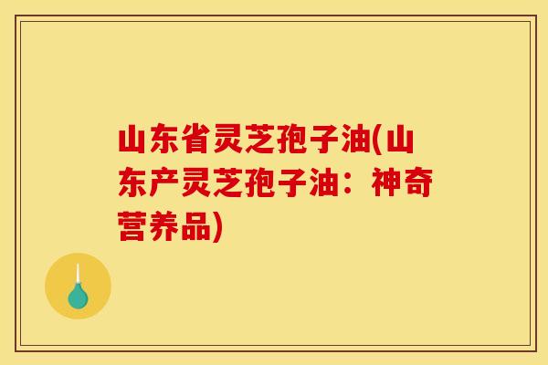 山东省灵芝孢子油(山东产灵芝孢子油:神奇营养品)
