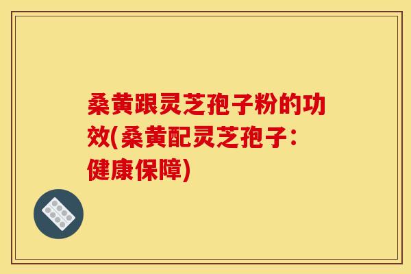 桑黄跟灵芝孢子粉的功效(桑黄配灵芝孢子：健康保障)