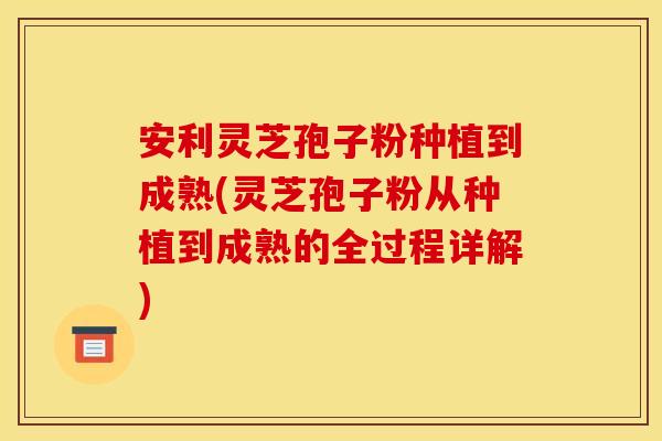 安利灵芝孢子粉种植到成熟(灵芝孢子粉从种植到成熟的全过程详解)