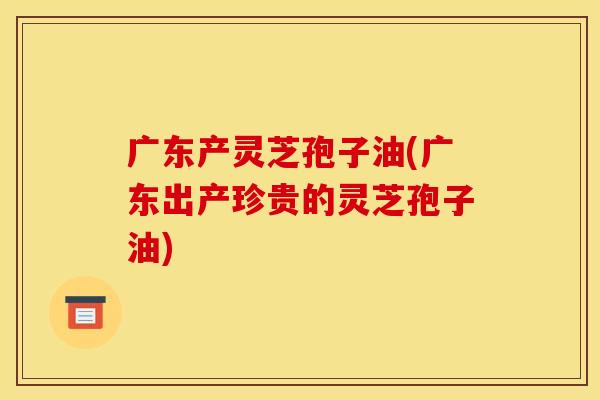 广东产灵芝孢子油(广东出产珍贵的灵芝孢子油)