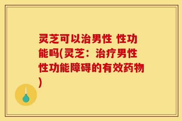 灵芝可以治男性 性功能吗(灵芝:治疗男性性功能障碍的有效药物)