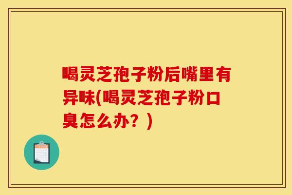 喝灵芝孢子粉后嘴里有异味(喝灵芝孢子粉口臭怎么办?)