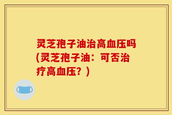 灵芝孢子油治高血压吗(灵芝孢子油:可否治疗高血压?)