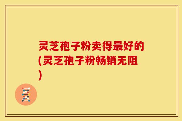 灵芝孢子粉卖得最好的(灵芝孢子粉畅销无阻)