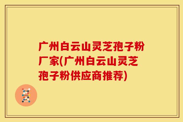 广州白云山灵芝孢子粉厂家(广州白云山灵芝孢子粉供应商推荐)