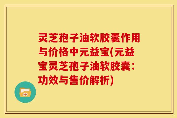 灵芝孢子油软胶囊作用与价格中元益宝(元益宝灵芝孢子油软胶囊:功效与售价解析)