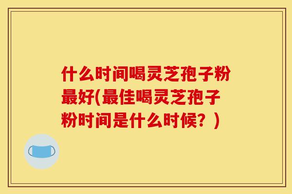 什么时间喝灵芝孢子粉最好(最佳喝灵芝孢子粉时间是什么时候?)