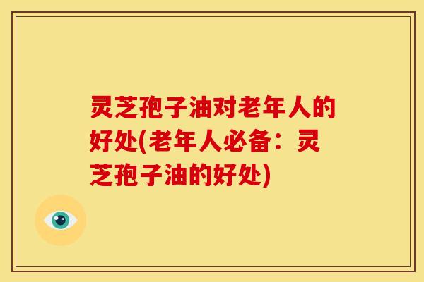 灵芝孢子油对老年人的好处(老年人必备:灵芝孢子油的好处)