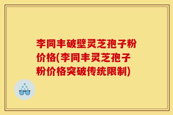 李同丰破壁灵芝孢子粉价格(李同丰灵芝孢子粉价格突破传统限制)