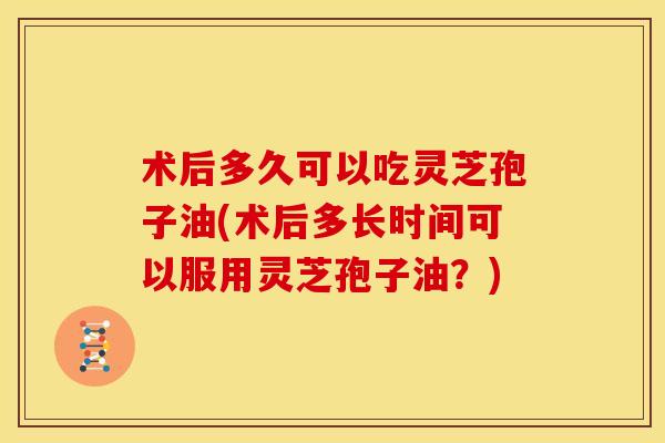 术后多久可以吃灵芝孢子油(术后多长时间可以服用灵芝孢子油?)